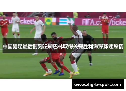 中国男足最后时刻逆转巴林取得关键胜利燃爆球迷热情