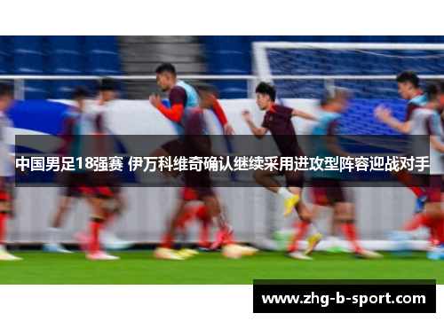 中国男足18强赛 伊万科维奇确认继续采用进攻型阵容迎战对手